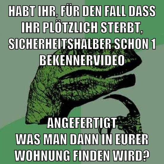habt ihr, für den fall dass ihr plötzlich sterbt, sicherheitshalber schon 1 bekennervideo angefertigt was man dann in eurer wohnung finden wird?