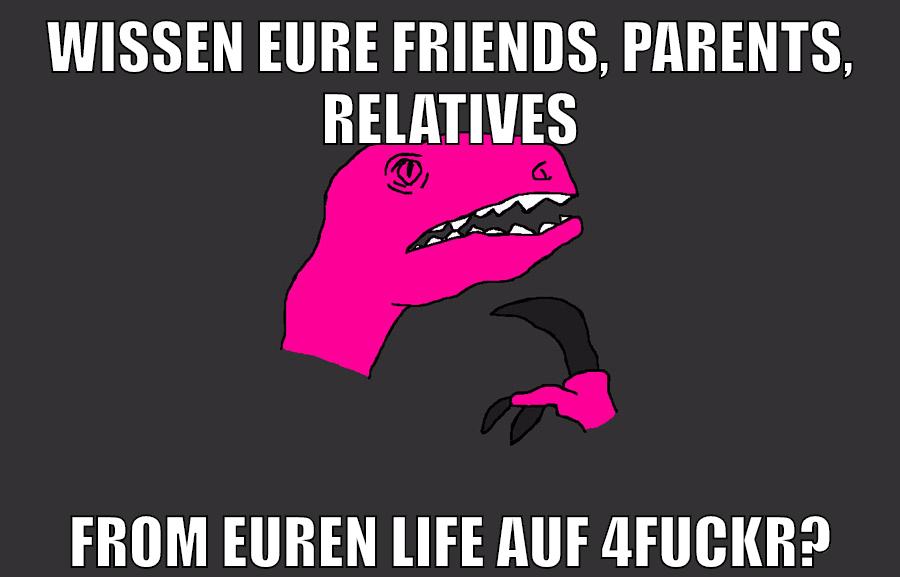 WISSEN EURE FRIENDS, PARENTS, RELATIVEs FROM EUREN LIFE AUF 4FUCKR?
