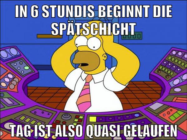 in 6 stundis beginnt die spätschicht tag ist also quasi gelaufen