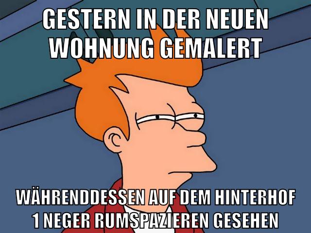 gestern in der neuen wohnung gemalert währenddessen auf dem hinterhof 1 neger rumspazieren gesehen