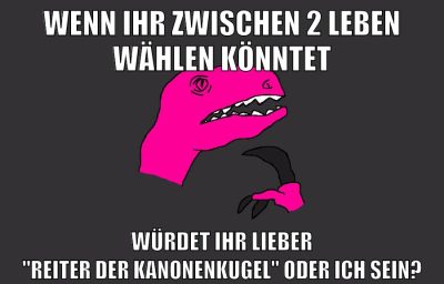 wenn ihr zwischen 2 leben wählen könntet würdet ihr lieber "Reiter der Kanonenkugel" oder ich sein?