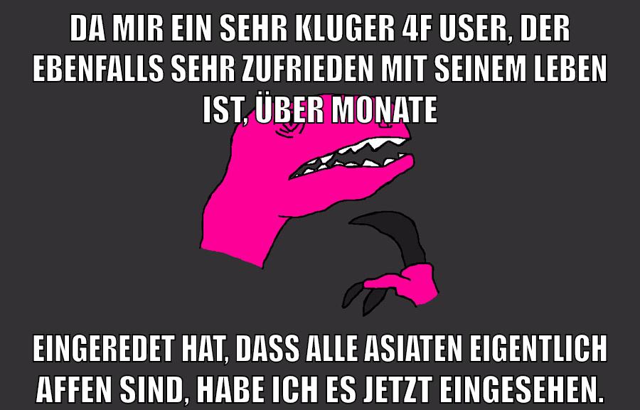 da mir ein sehr kluger 4f user, der ebenfalls sehr zufrieden mit seinem leben ist, über monate eingeredet hat, dass alle asiaten eigentlich affen sind, habe ich es jetzt eingesehen.