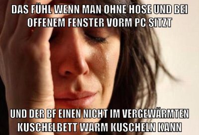 das fühl wenn man ohne hose und bei offenem fenster vorm pc sitzt und der bf einen nicht im vergewärmten kuschelbett warm kuscheln kann