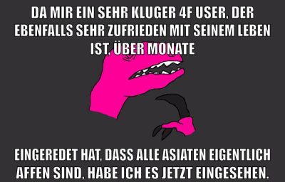 da mir ein sehr kluger 4f user, der ebenfalls sehr zufrieden mit seinem leben ist, über monate eingeredet hat, dass alle asiaten eigentlich affen sind, habe ich es jetzt eingesehen.