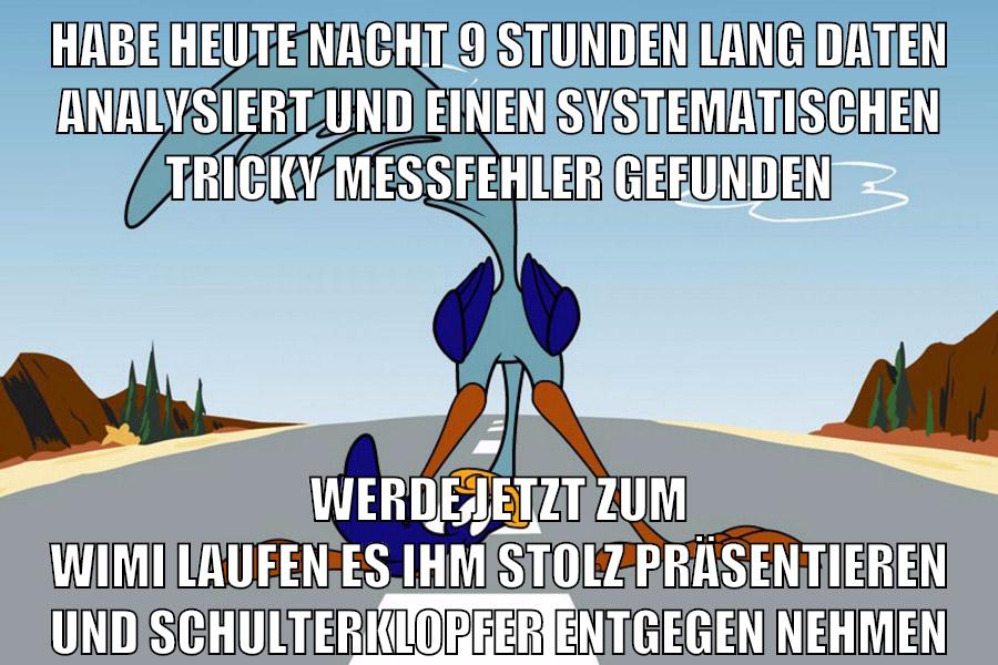 habe heute nacht 9 stunden lang daten analysiert und einen systematischen tricky messfehler gefunden werde jetzt zum wimi laufen es ihm stolz präsentieren und schulterklopfer entgegen nehmen