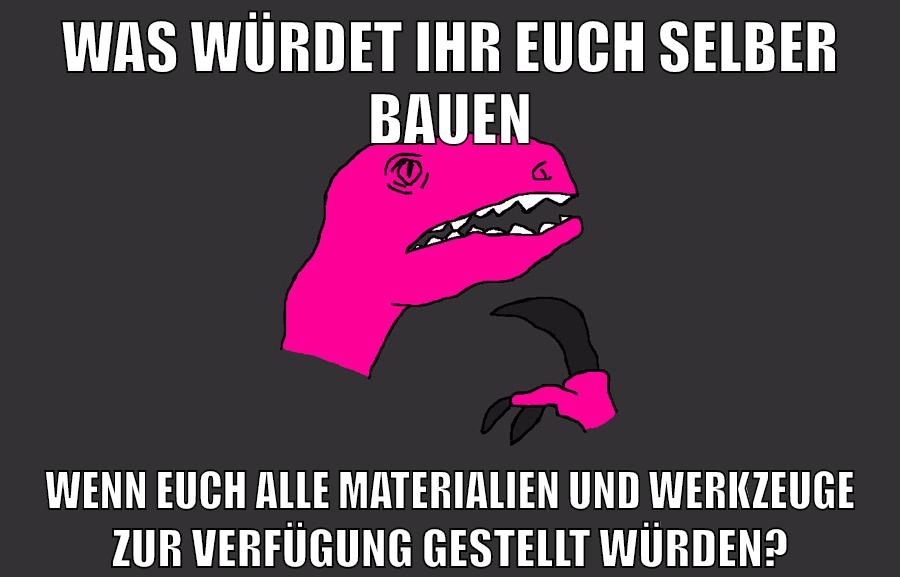 was würdet ihr euch selber bauen wenn euch alle materialien und werkzeuge zur verfügung gestellt würden?