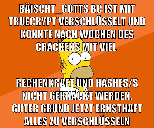 bäischt_gotts bc ist mit truecrypt verschlüsselt und konnte nach wochen des crackens mit viel rechenkraft und hashes/s nicht geknackt werden. guter grund jetzt ernsthaft alles zu verschlüsseln