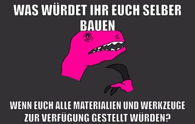 was würdet ihr euch selber bauen wenn euch alle materialien und werkzeuge zur verfügung gestellt würden?