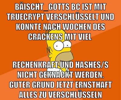 bäischt_gotts bc ist mit truecrypt verschlüsselt und konnte nach wochen des crackens mit viel rechenkraft und hashes/s nicht geknackt werden. guter grund jetzt ernsthaft alles zu verschlüsseln