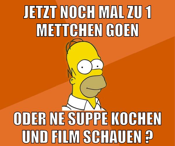 jetzt noch mal zu 1 mettchen goen oder ne suppe kochen und film schauen ?