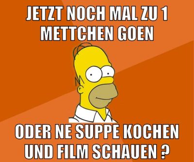 jetzt noch mal zu 1 mettchen goen oder ne suppe kochen und film schauen ?