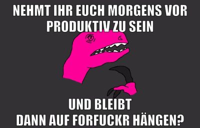 NEHMT IHR EUCH MORGENS VOR PRODUKTIV ZU SEIN UND BLEIBT DANN AUF FORFUCKR HÄNGEN?