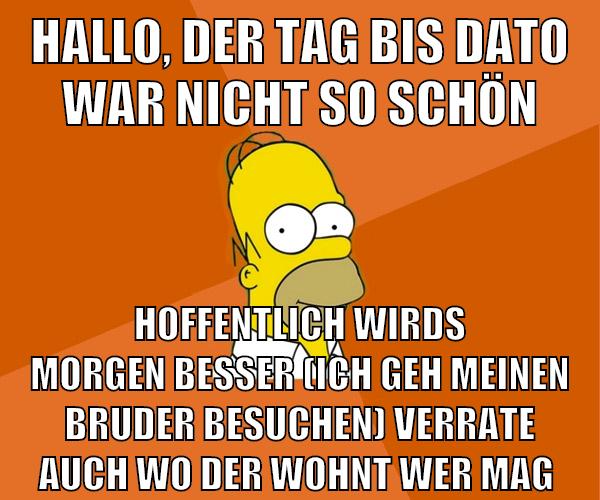 Hallo, der tag bis dato war nicht so schön hoffentlich wirds morgen besser (ich geh meinen bruder besuchen) verrate auch wo der wohnt wer mag
