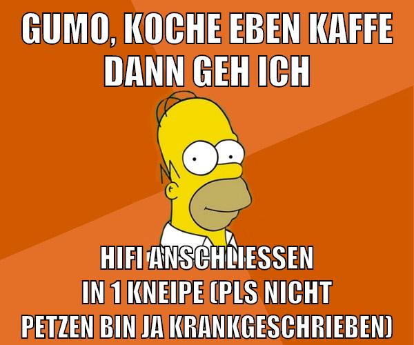 Gumo, koche eben kaffe dann geh ich hifi anschließen in 1 kneipe (pls nicht petzen bin ja krankgeschrieben)