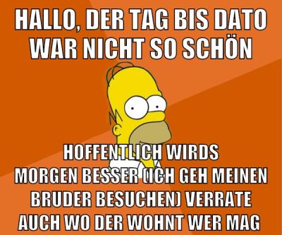 Hallo, der tag bis dato war nicht so schön hoffentlich wirds morgen besser (ich geh meinen bruder besuchen) verrate auch wo der wohnt wer mag