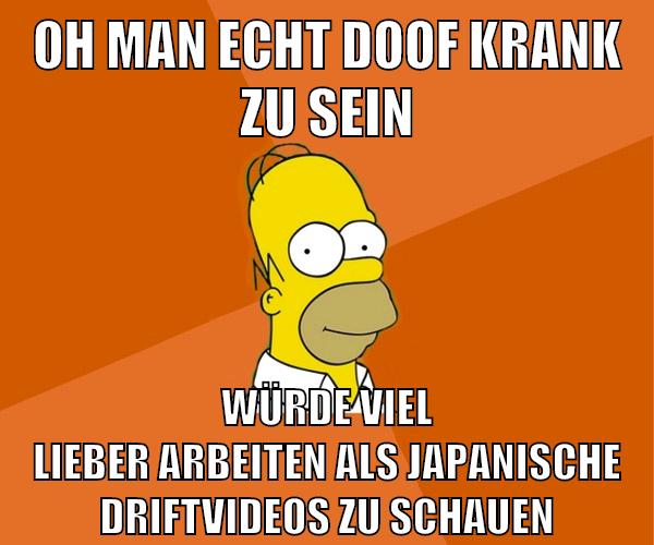 oh man echt doof krank zu sein würde viel lieber arbeiten als japanische driftvideos zu schauen