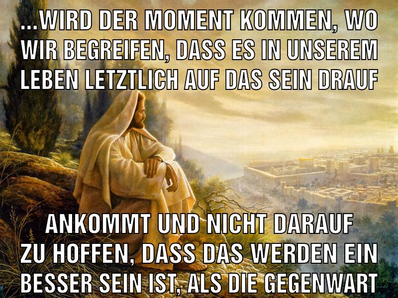 ...wird der moment kommen, wo wir begreifen, dass es in unserem leben letztlich auf das sein drauf ankommt und nicht darauf zu hoffen, dass das werden ein besser sein ist, als die gegenwart