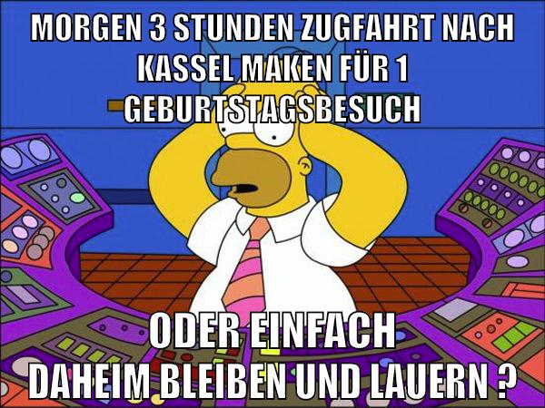 morgen 3 stunden zugfahrt nach kassel maken für 1 geburtstagsbesuch oder einfach daheim bleiben und lauern ?