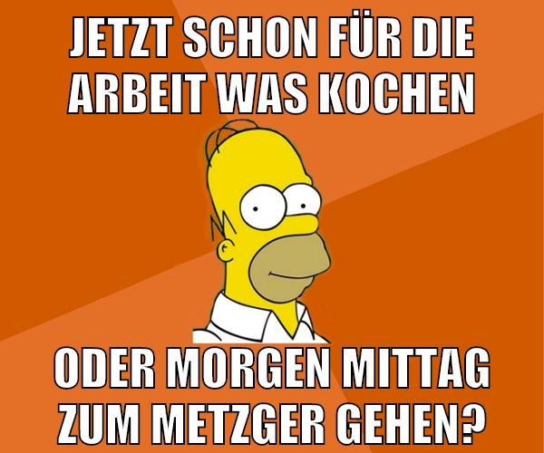 jetzt schon für die arbeit was kochen oder morgen mittag zum metzger gehen?