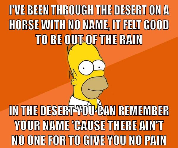 I've been through the desert on a horse with no name, It felt good to be out of the rain In the desert you can remember your name 'Cause there ain't no one for to give you no pain