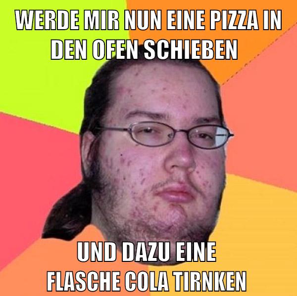 werde mir nun eine pizza in den ofen schieben und dazu eine            flasche cola tirnken