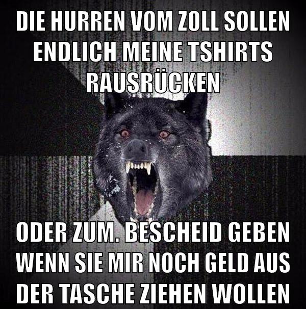 die hurren vom zoll sollen endlich meine tshirts rausrücken oder zum. bescheid geben wenn sie mir noch geld aus der tasche ziehen wollen