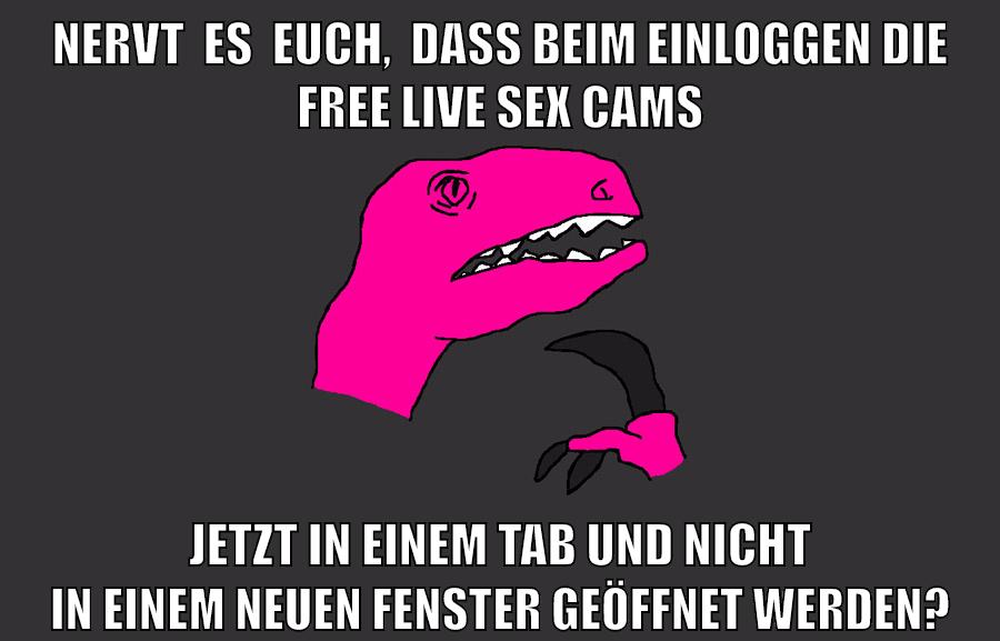 NERVT  ES  EUCH,  DASS BEIM EINLOGGEN DIE FREE LIVE SEX CAMS JETZT IN EINEM TAB UND NICHT IN EINEM NEUEN FENSTER GEÖFFNET WERDEN?