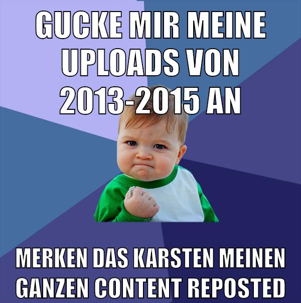 gucke mir meine uploads von 2013-2015 an merken das karsten meinen ganzen content reposted