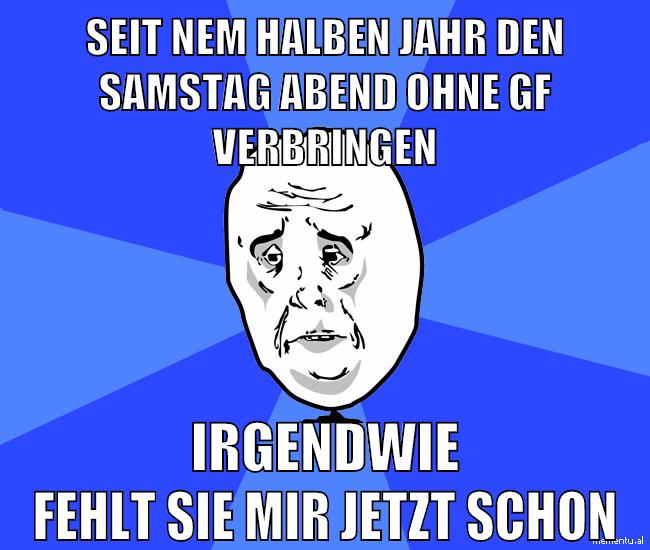 seit nem halben jahr den samstag abend ohne gf verbringen irgendwie fehlt sie mir jetzt schon