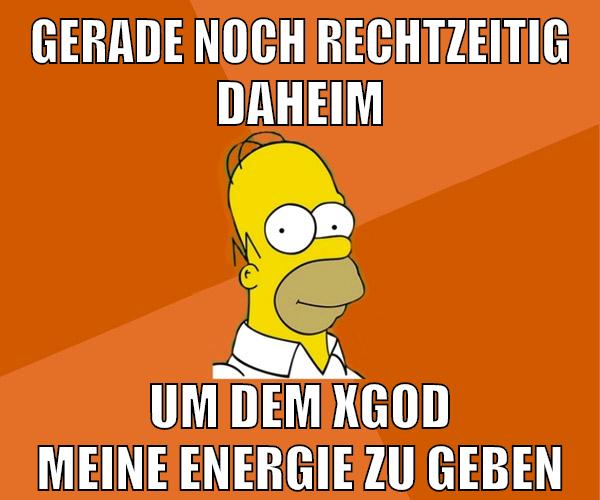 gerade noch rechtzeitig daheim um dem xgod meine energie zu geben