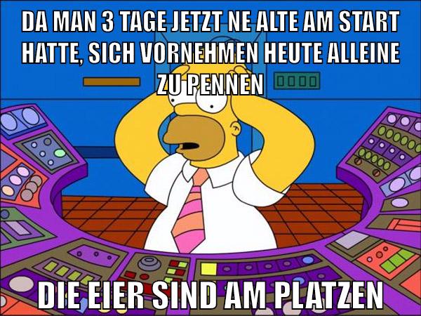 da man 3 tage jetzt ne alte am start hatte, sich vornehmen heute alleine zu pennen die eier sind am platzen