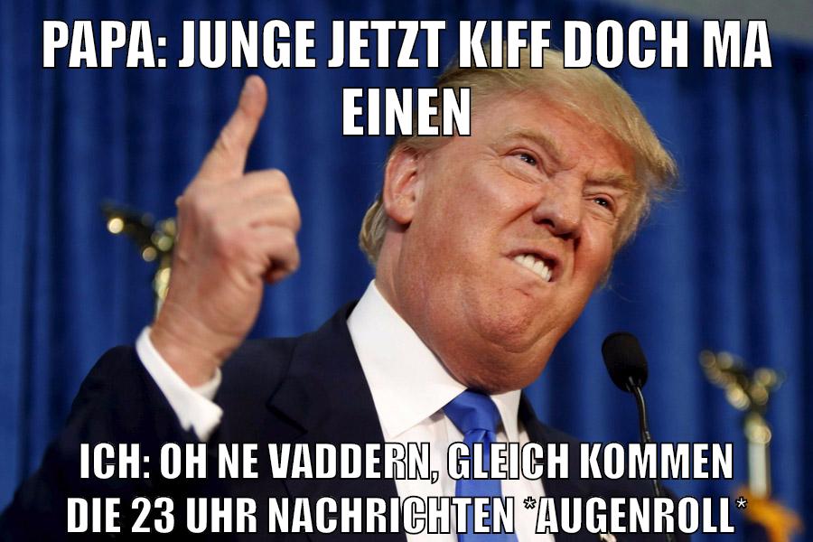 Papa: junge jetzt kiff doch ma einen ICH: oh ne vaddern, gleich kommen die 23 uhr nachrichten *augenroll*