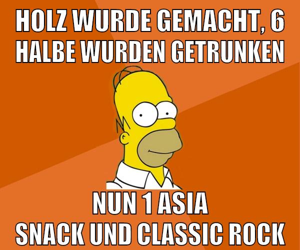 holz wurde gemacht, 6 halbe wurden getrunken nun 1 asia snack und classic rock