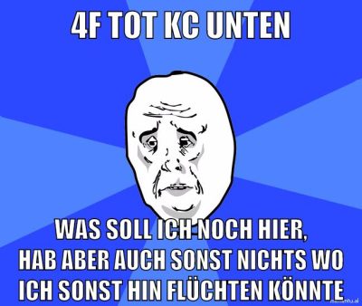4f tot kc unten was soll ich noch hier, hab aber auch sonst nichts wo ich sonst hin flüchten könnte