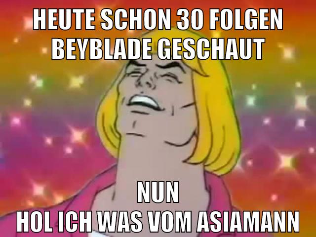 heute schon 30 folgen beyblade geschaut nun hol ich was vom asiamann