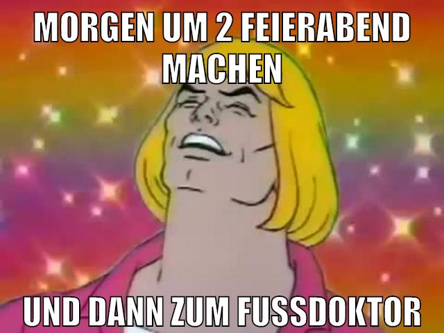 morgen um 2 feierabend machen und dann zum fußdoktor