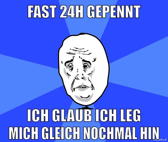 fast 24h gepennt ich glaub ich leg mich gleich nochmal hin