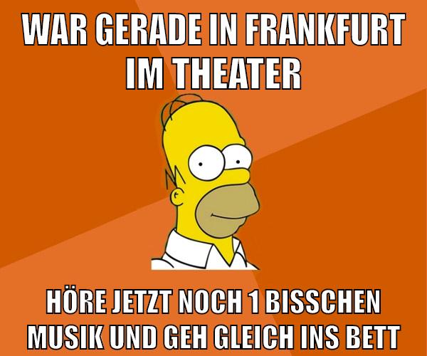 war gerade in frankfurt im theater höre jetzt noch 1 bisschen musik und geh gleich ins bett