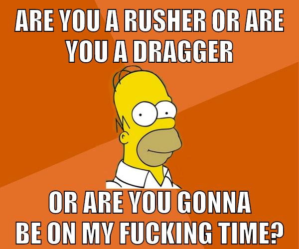 are you a rusher or are you a dragger or are you gonna be on my fucking time?