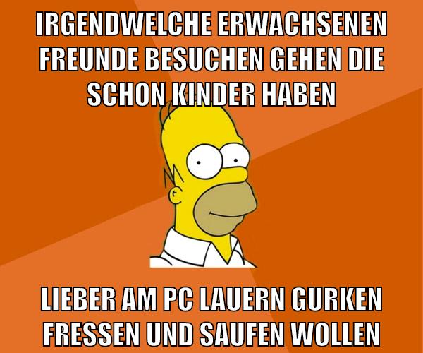 irgendwelche erwachsenen freunde besuchen gehen die schon kinder haben lieber am pc lauern gurken fressen und saufen wollen