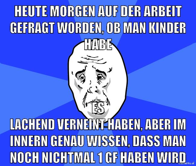 heute morgen auf der arbeit gefragt worden, ob man kinder habe es lachend verneint haben, aber im innern genau wissen, dass man noch nichtmal 1 gf haben wird