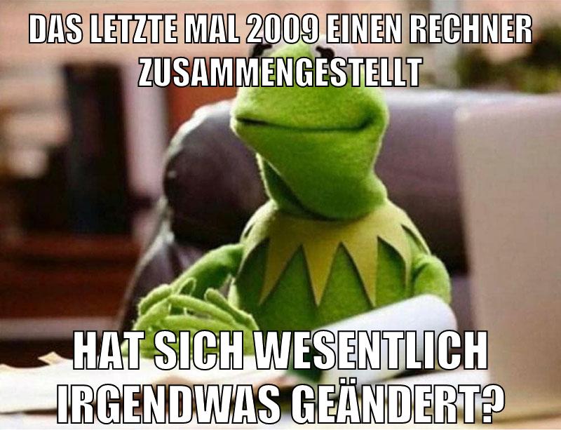 das letzte mal 2009 einen rechner zusammengestellt hat sich wesentlich irgendwas geändert?