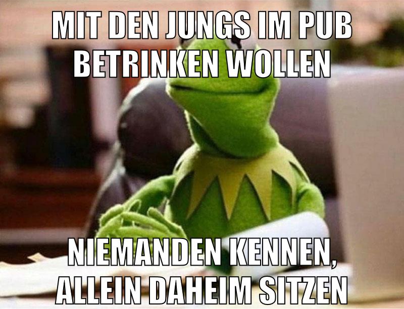 mit den jungs im pub betrinken wollen niemanden kennen, allein daheim sitzen