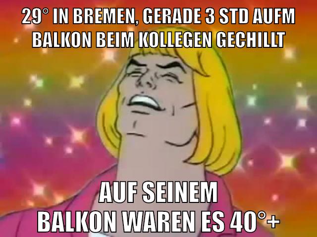 29° in bremen, gerade 3 std aufm balkon beim kollegen gechillt auf seinem balkon waren es 40°+