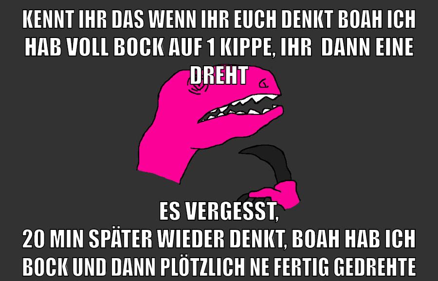 kennt ihr das wenn ihr euch denkt boah ich hab voll bock auf 1 kippe, ihr  dann eine dreht es vergesst, 20 min später wieder denkt, boah hab ich bock und dann plötzlich ne fertig gedrehte