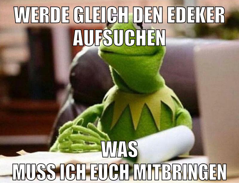 werde gleich den edeker aufsuchen was muss ich euch mitbringen
