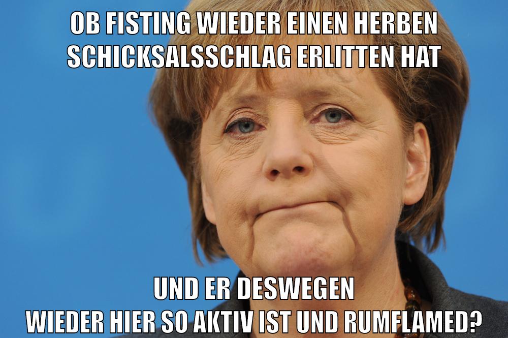 ob fisting wieder einen herben schicksalsschlag erlitten hat und er deswegen wieder hier so aktiv ist und rumflamed?