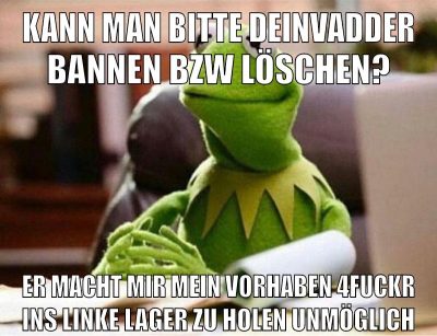 kann man bitte DeinVadder bannen bzw löschen? er macht mir mein vorhaben 4fuckr ins linke lager zu holen unmöglich