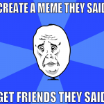 create a meme they said get friends they said