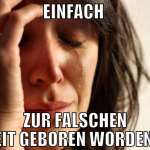 einfach  zur falschen zeit geboren worden...